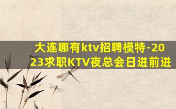 大连哪有ktv招聘模特-2023求职KTV夜总会日进前进